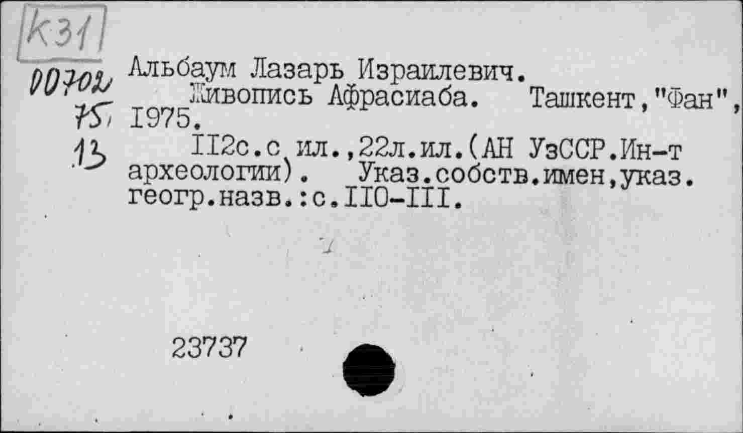 ﻿ПП2-ПЧ, -Лльбаум Лазарь Израилевич.
гиг?" Живопись Афрасиаба. Ташкент,’’Фан” г5/ 1975.
112с.с ил.,22л.ил.(АН УзССР.Ин-т археологии). Указ.собств.имен,указ, геогр.назв.:с.ІІ0-ІІІ.
23737